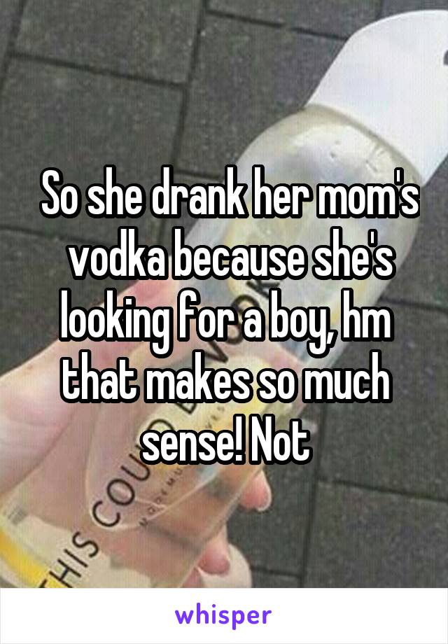  So she drank her mom's  vodka because she's looking for a boy, hm that makes so much sense! Not