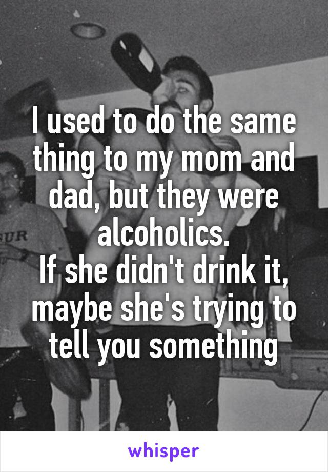 I used to do the same thing to my mom and dad, but they were alcoholics.
If she didn't drink it, maybe she's trying to tell you something