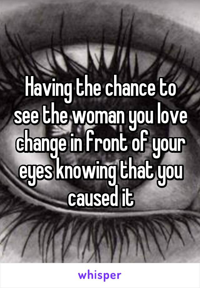 Having the chance to see the woman you love change in front of your eyes knowing that you caused it