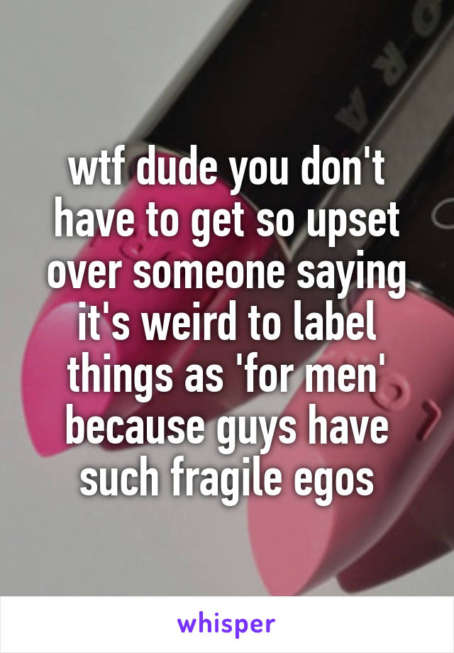 wtf dude you don't have to get so upset over someone saying it's weird to label things as 'for men' because guys have such fragile egos