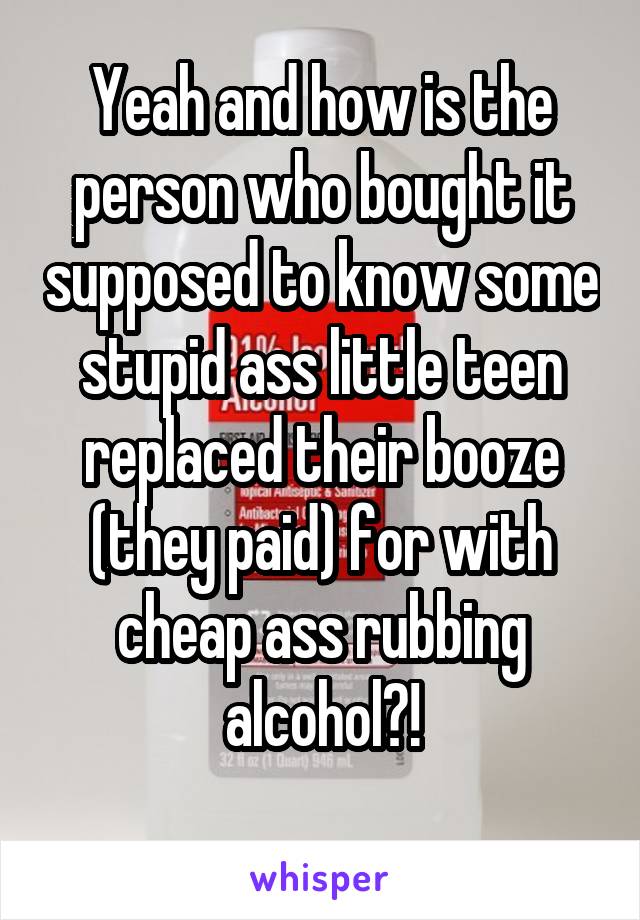 Yeah and how is the person who bought it supposed to know some stupid ass little teen replaced their booze (they paid) for with cheap ass rubbing alcohol?!
