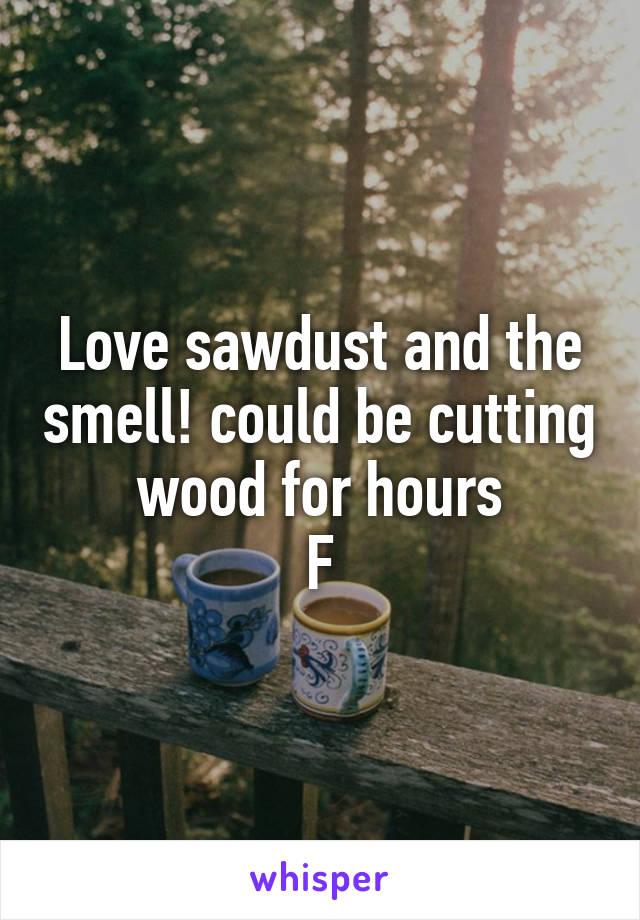Love sawdust and the smell! could be cutting wood for hours
F