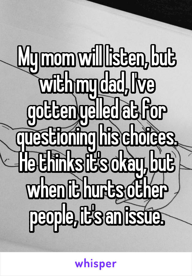 My mom will listen, but with my dad, I've gotten yelled at for questioning his choices. He thinks it's okay, but when it hurts other people, it's an issue.