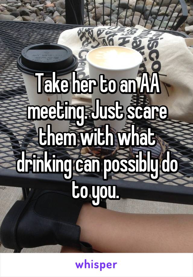 Take her to an AA meeting. Just scare them with what drinking can possibly do to you. 