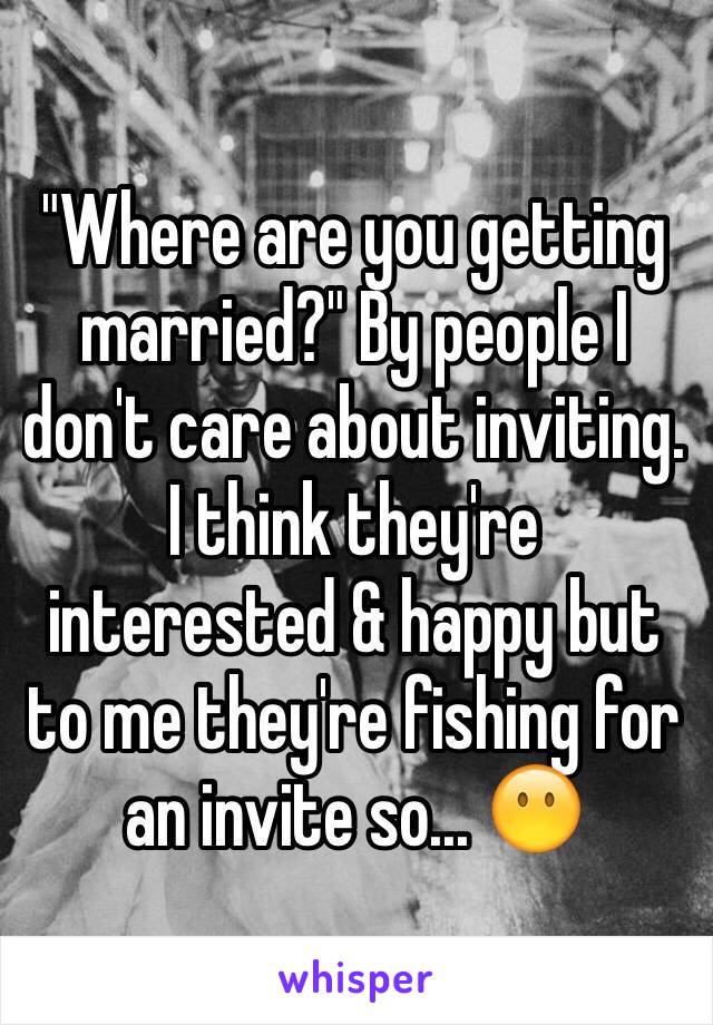"Where are you getting married?" By people I don't care about inviting. I think they're interested & happy but to me they're fishing for an invite so... 😶