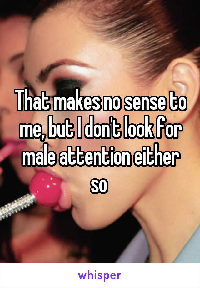 That makes no sense to me, but I don't look for male attention either so 