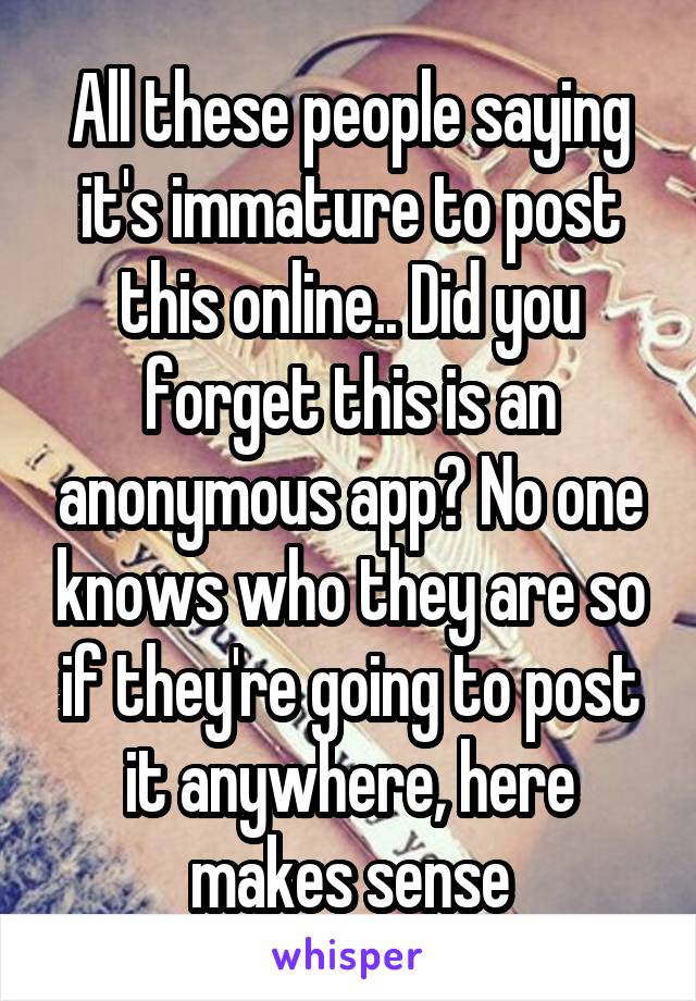 All these people saying it's immature to post this online.. Did you forget this is an anonymous app? No one knows who they are so if they're going to post it anywhere, here makes sense