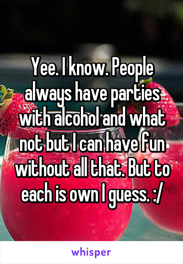 Yee. I know. People always have parties with alcohol and what not but I can have fun without all that. But to each is own I guess. :/