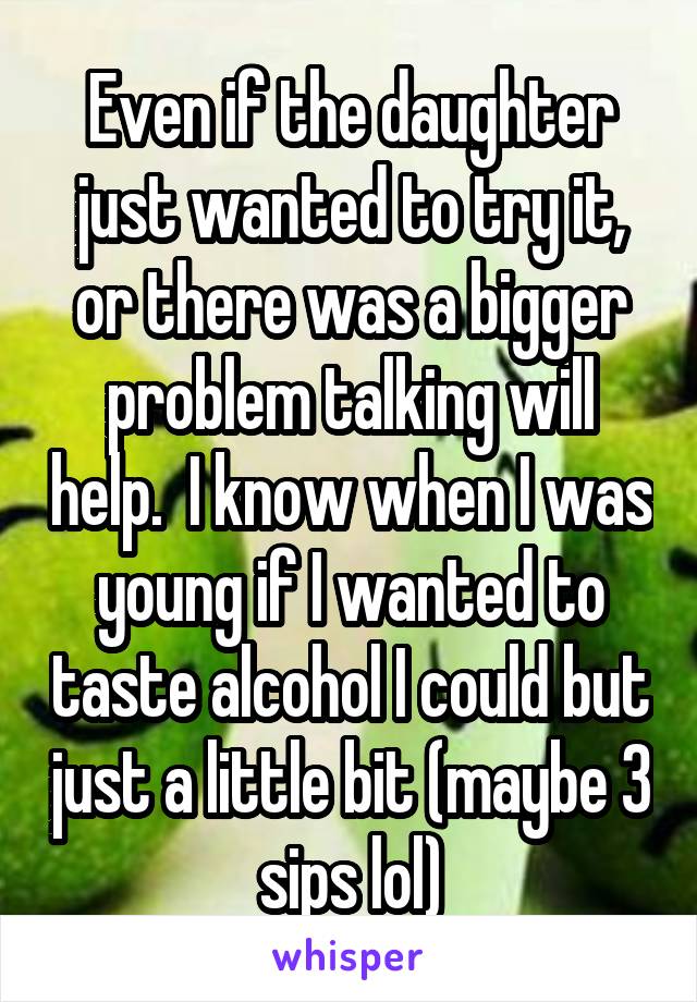 Even if the daughter just wanted to try it, or there was a bigger problem talking will help.  I know when I was young if I wanted to taste alcohol I could but just a little bit (maybe 3 sips lol)