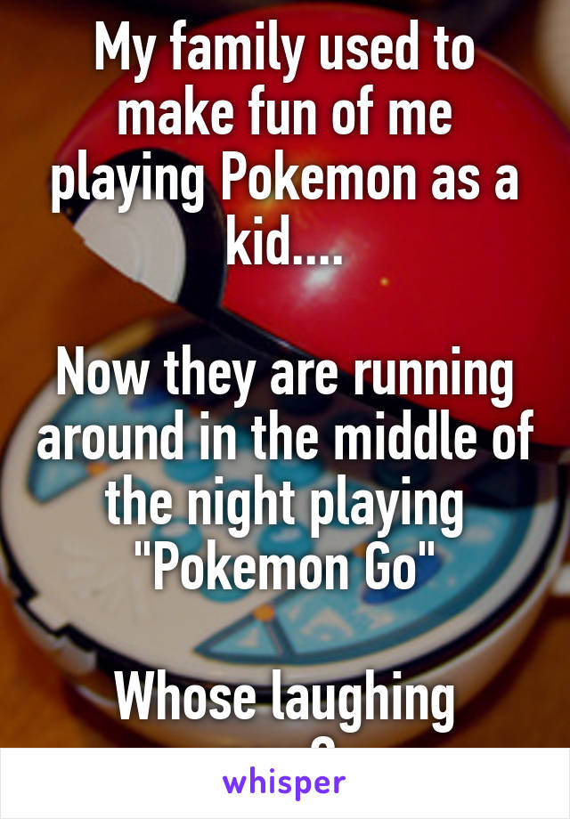 My family used to make fun of me playing Pokemon as a kid....

Now they are running around in the middle of the night playing "Pokemon Go"

Whose laughing now? 