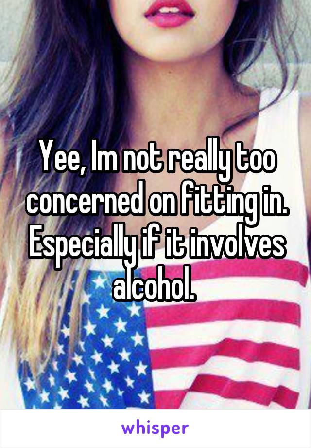 Yee, Im not really too concerned on fitting in. Especially if it involves alcohol. 