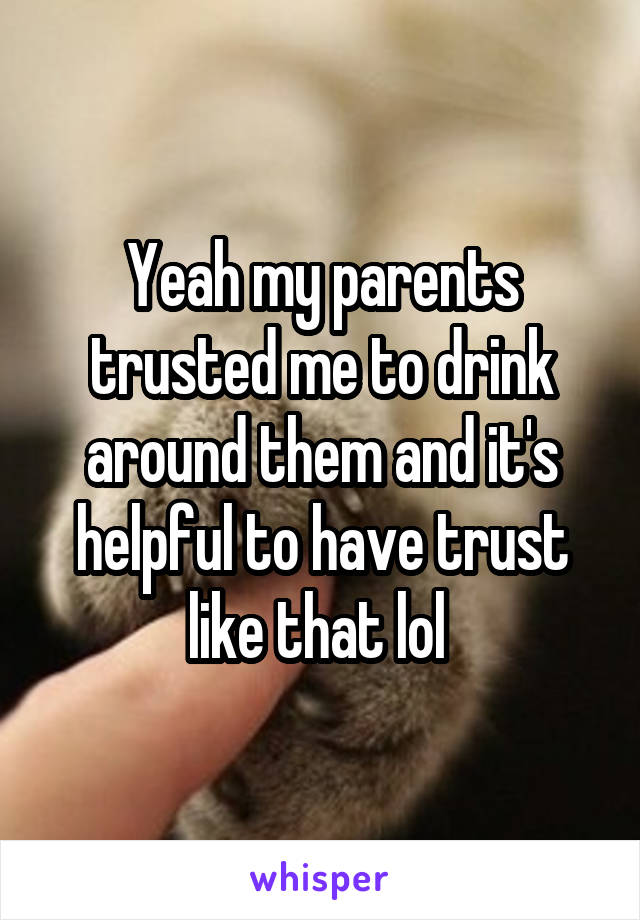 Yeah my parents trusted me to drink around them and it's helpful to have trust like that lol 