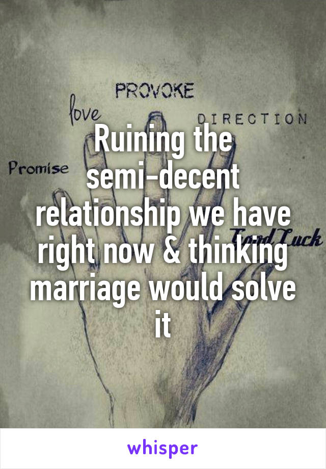 Ruining the semi-decent relationship we have right now & thinking marriage would solve it