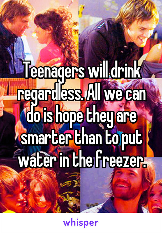 Teenagers will drink regardless. All we can do is hope they are smarter than to put water in the freezer.