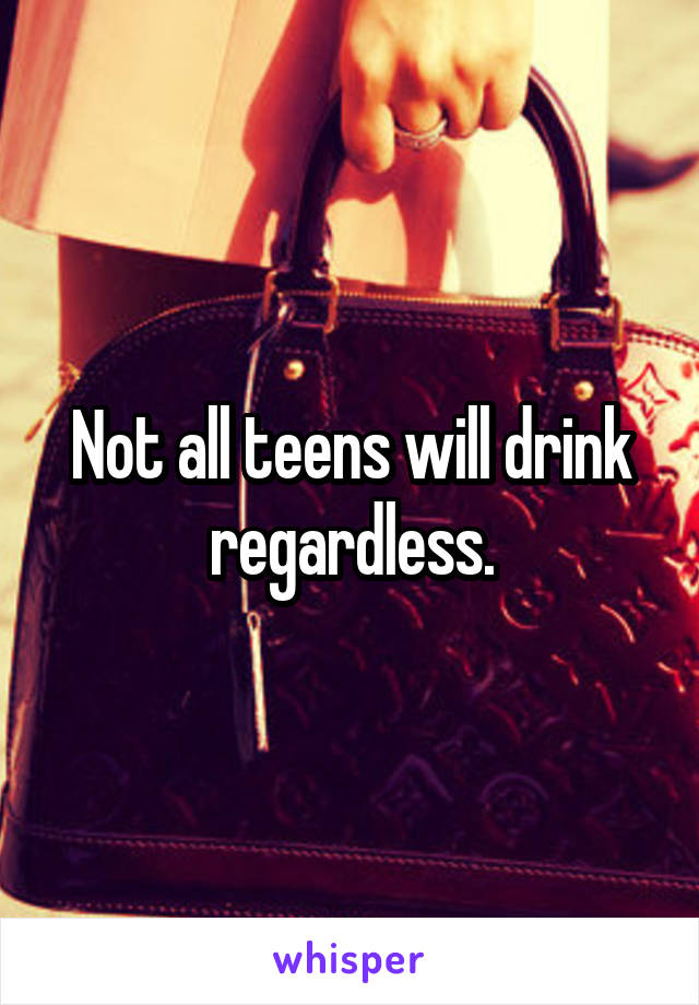 Not all teens will drink regardless.