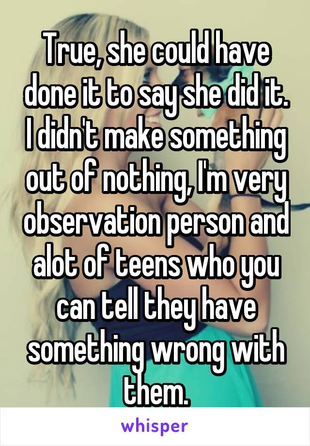 True, she could have done it to say she did it. I didn't make something out of nothing, I'm very observation person and alot of teens who you can tell they have something wrong with them.