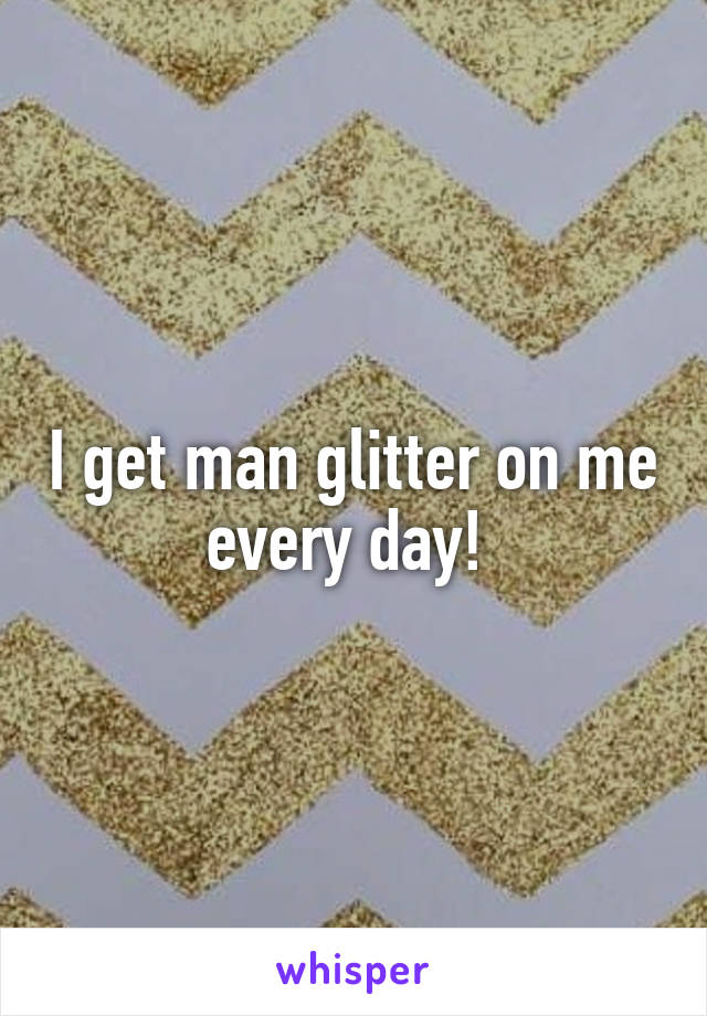I get man glitter on me every day! 
