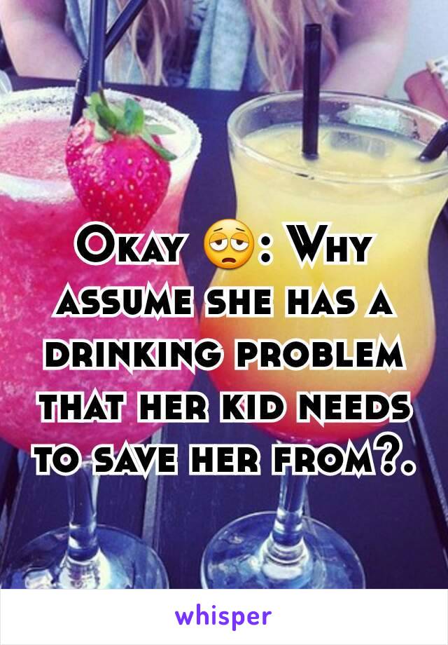 Okay 😩: Why assume she has a drinking problem that her kid needs to save her from?.