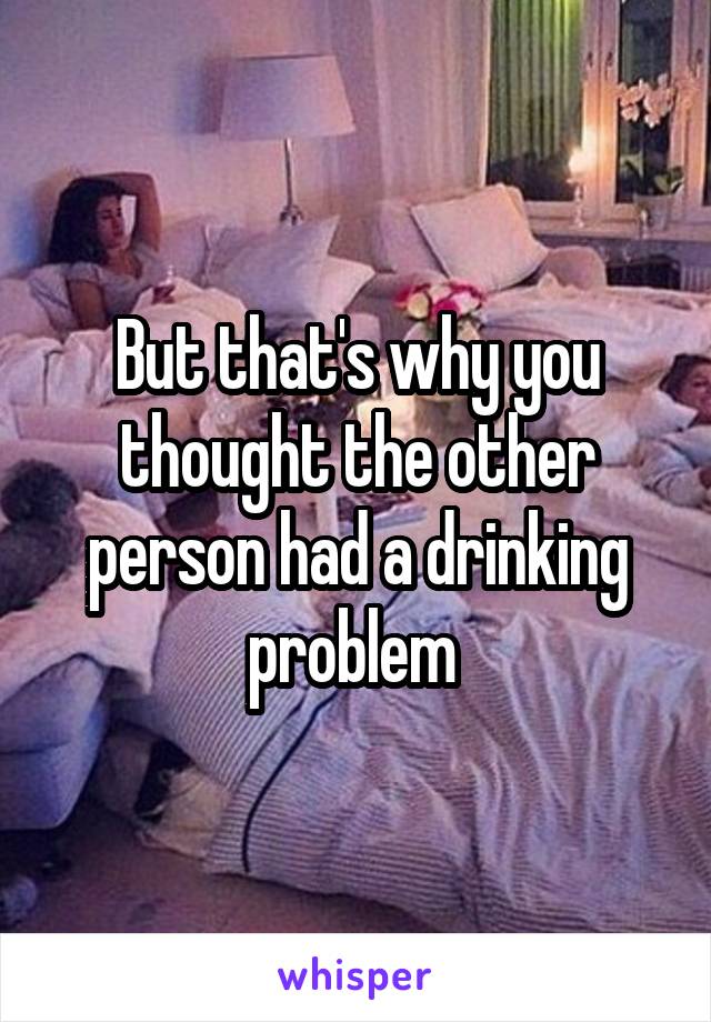 But that's why you thought the other person had a drinking problem 