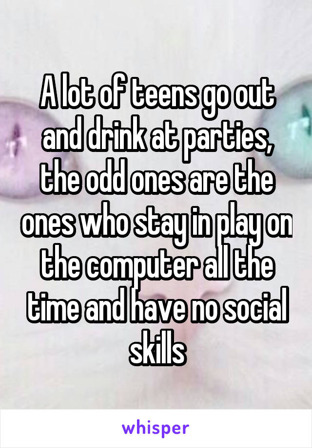 A lot of teens go out and drink at parties, the odd ones are the ones who stay in play on the computer all the time and have no social skills