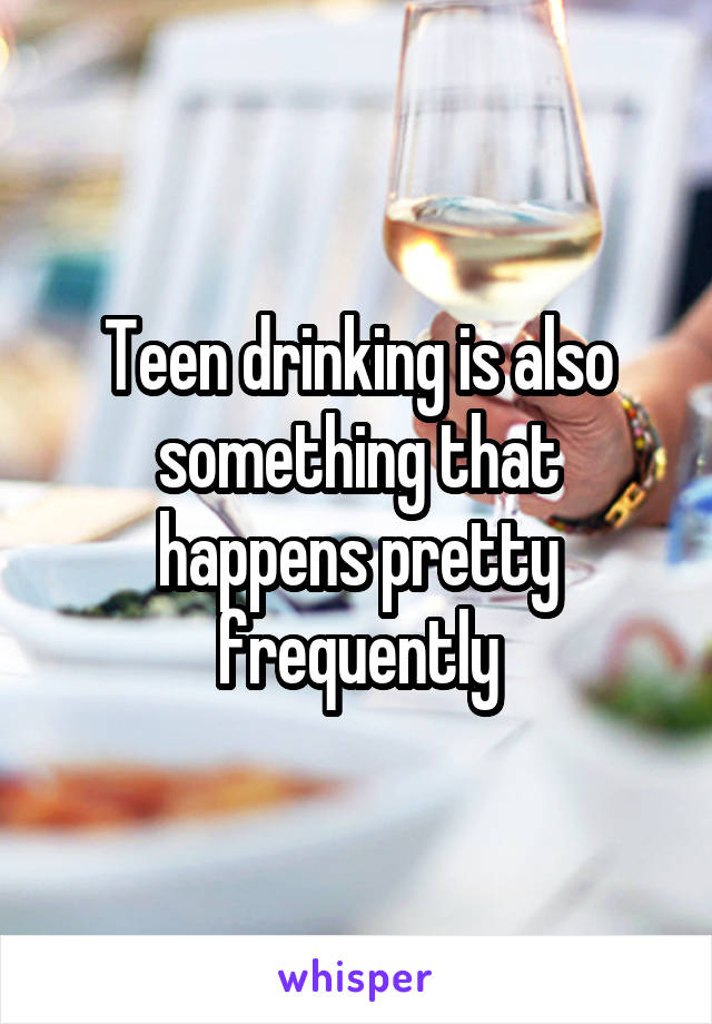 Teen drinking is also something that happens pretty frequently