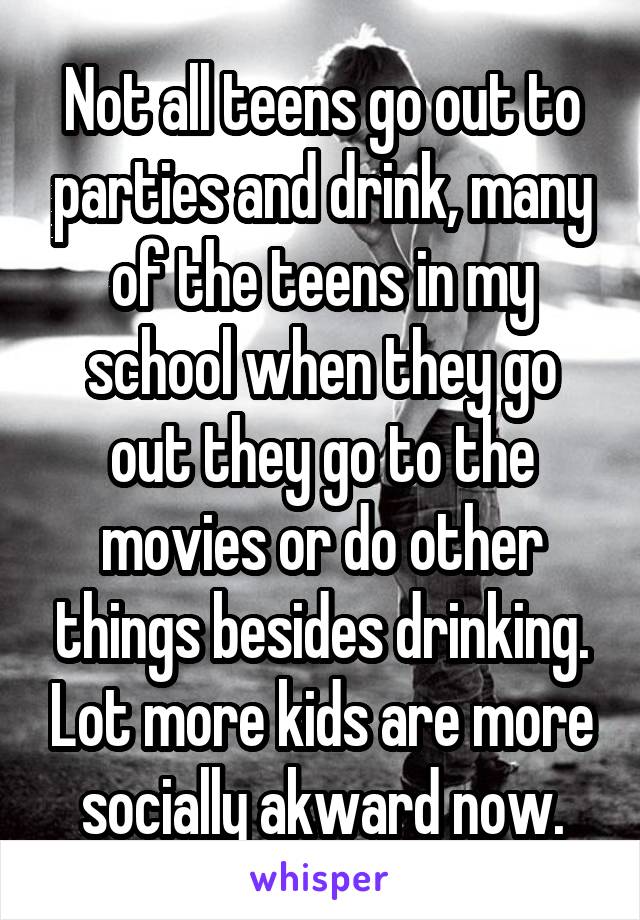 Not all teens go out to parties and drink, many of the teens in my school when they go out they go to the movies or do other things besides drinking. Lot more kids are more socially akward now.