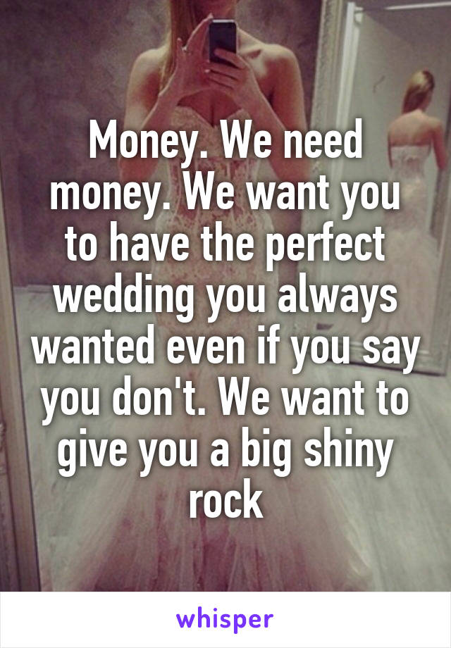 Money. We need money. We want you to have the perfect wedding you always wanted even if you say you don't. We want to give you a big shiny rock