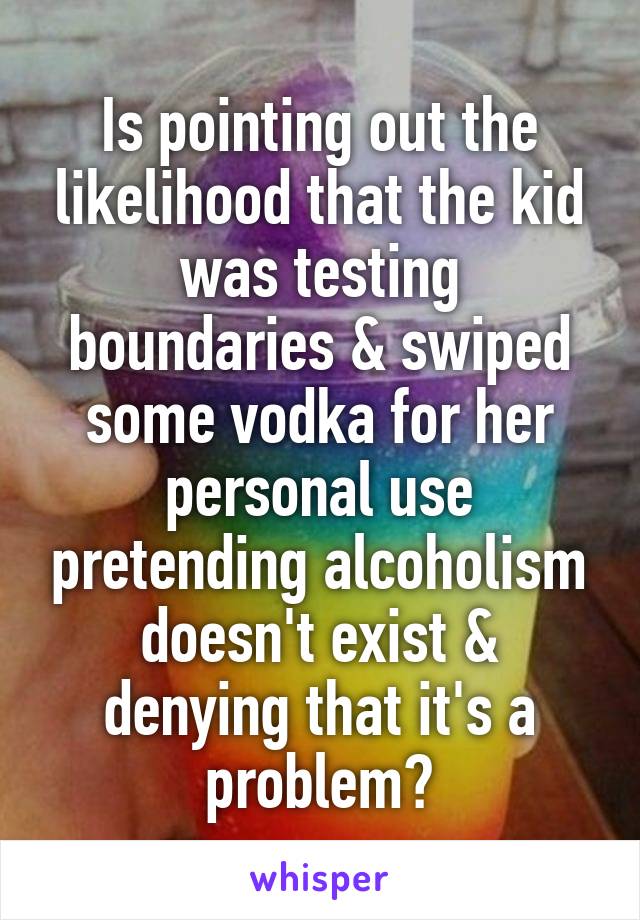 Is pointing out the likelihood that the kid was testing boundaries & swiped some vodka for her personal use pretending alcoholism doesn't exist & denying that it's a problem?