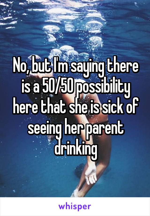 No, but I'm saying there is a 50/50 possibility here that she is sick of seeing her parent drinking