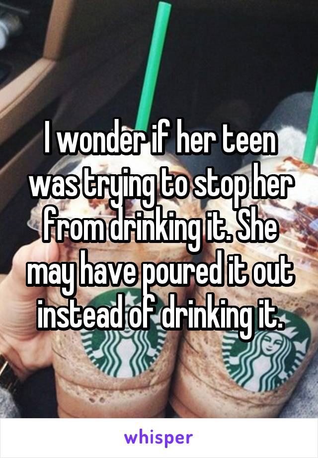 I wonder if her teen was trying to stop her from drinking it. She may have poured it out instead of drinking it.
