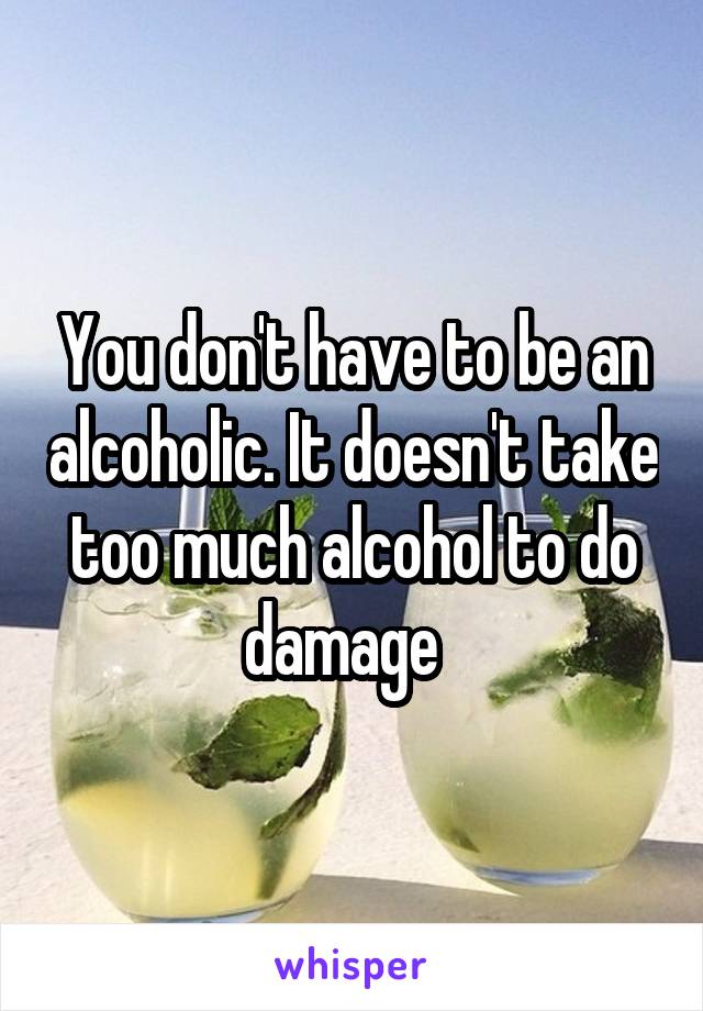 You don't have to be an alcoholic. It doesn't take too much alcohol to do damage  