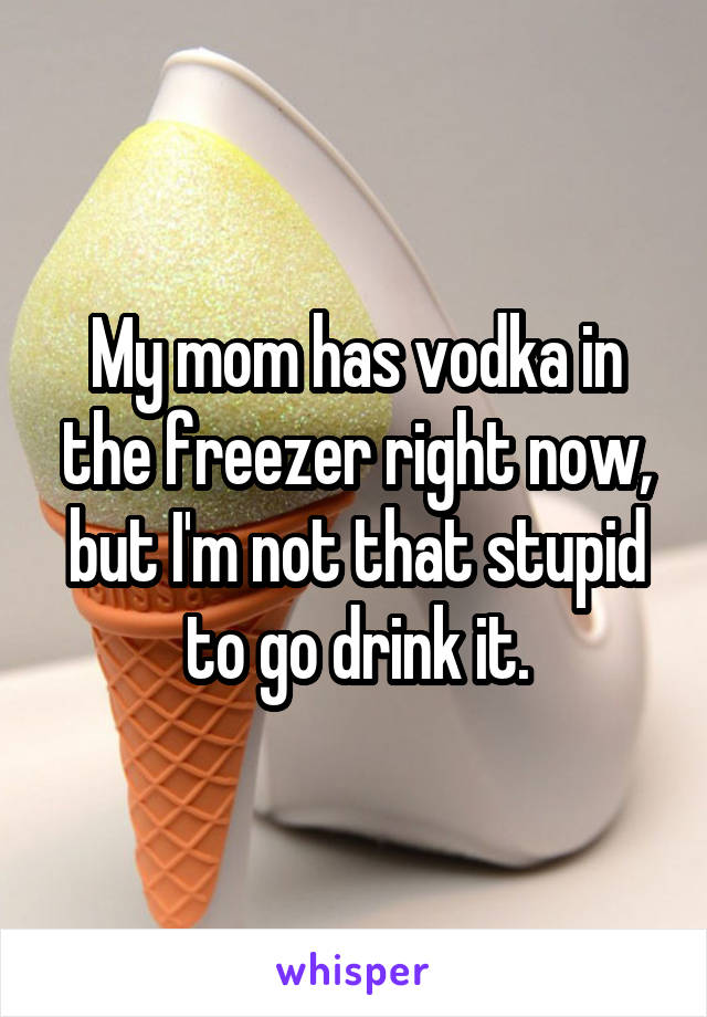 My mom has vodka in the freezer right now, but I'm not that stupid to go drink it.