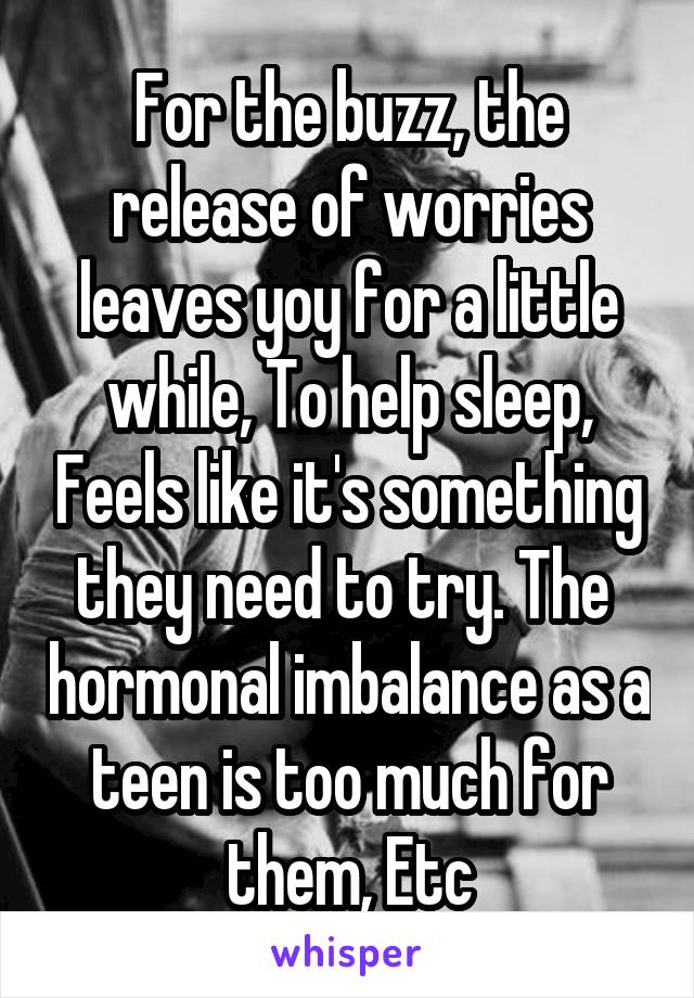 For the buzz, the release of worries leaves yoy for a little while, To help sleep, Feels like it's something they need to try. The  hormonal imbalance as a teen is too much for them, Etc