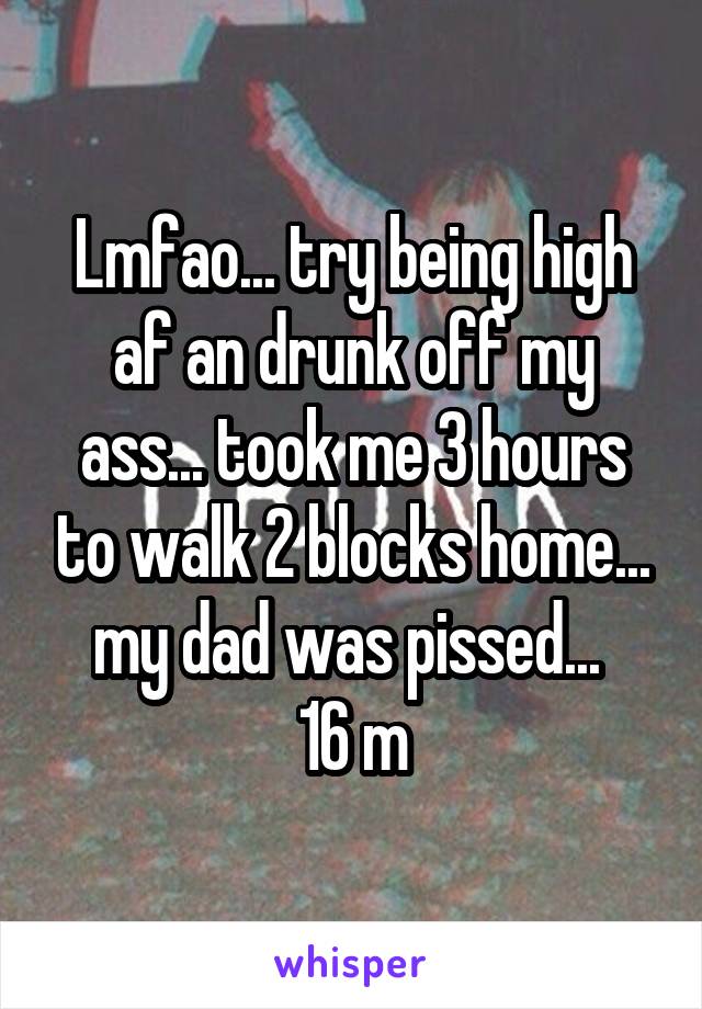 Lmfao... try being high af an drunk off my ass... took me 3 hours to walk 2 blocks home... my dad was pissed... 
16 m