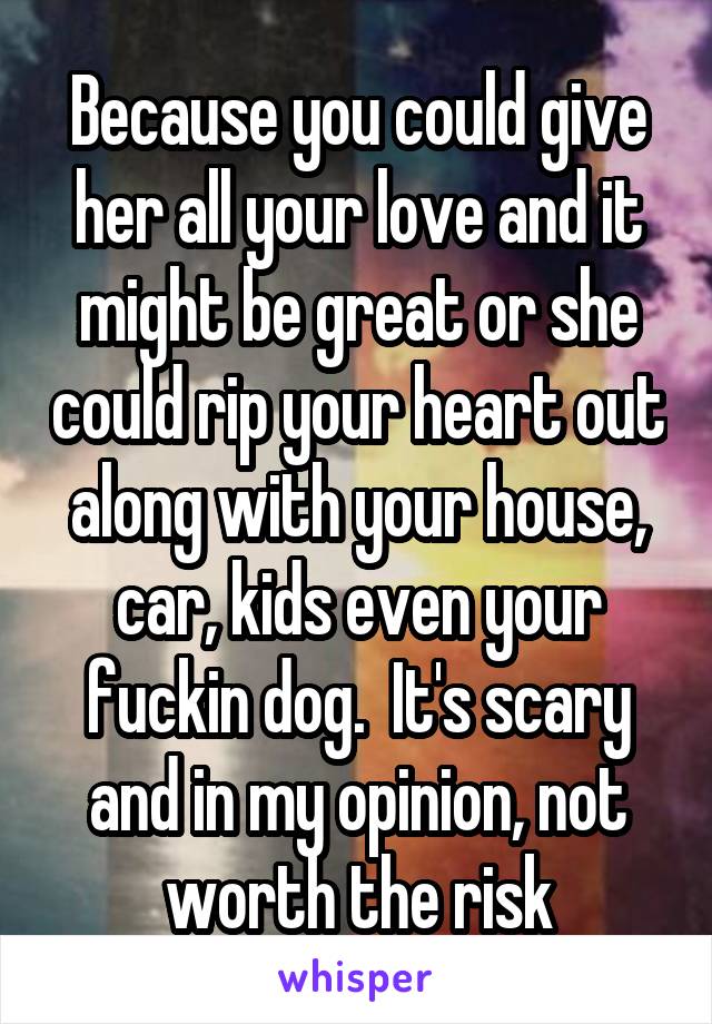 Because you could give her all your love and it might be great or she could rip your heart out along with your house, car, kids even your fuckin dog.  It's scary and in my opinion, not worth the risk