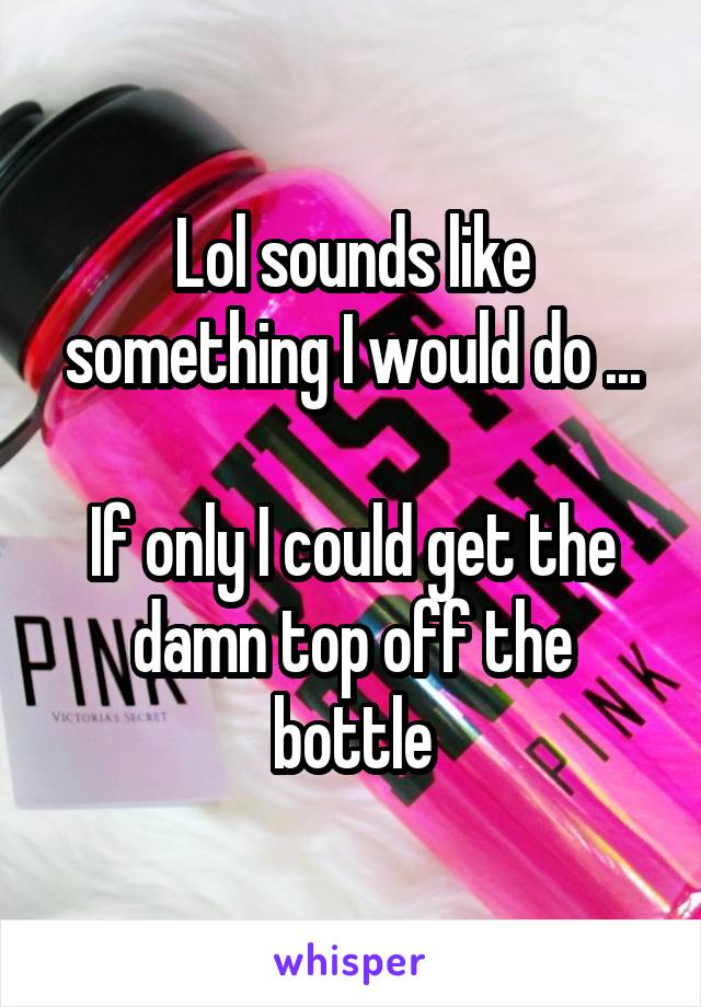 Lol sounds like something I would do ...

If only I could get the damn top off the bottle