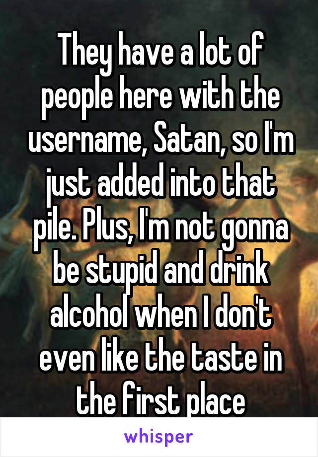 They have a lot of people here with the username, Satan, so I'm just added into that pile. Plus, I'm not gonna be stupid and drink alcohol when I don't even like the taste in the first place