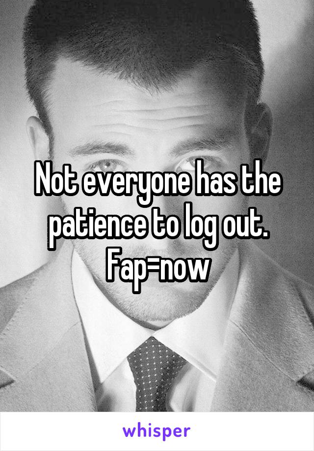 Not everyone has the patience to log out. Fap=now