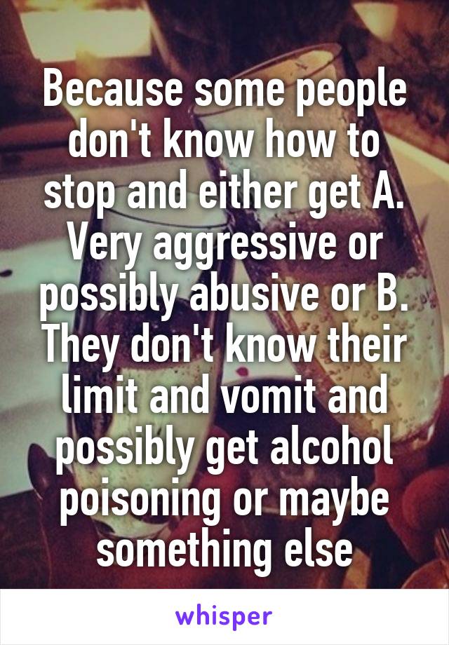 Because some people don't know how to stop and either get A. Very aggressive or possibly abusive or B. They don't know their limit and vomit and possibly get alcohol poisoning or maybe something else