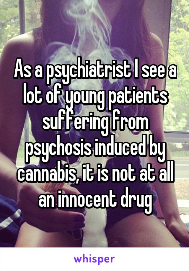 As a psychiatrist I see a lot of young patients suffering from psychosis induced by cannabis, it is not at all an innocent drug