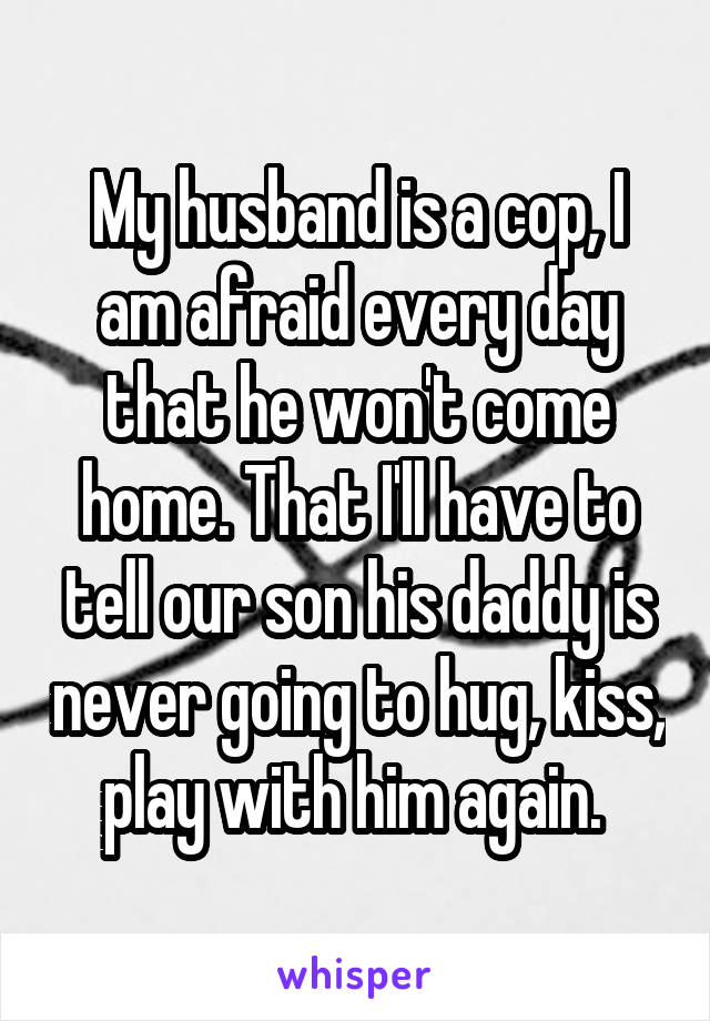 My husband is a cop, I am afraid every day that he won't come home. That I'll have to tell our son his daddy is never going to hug, kiss, play with him again. 