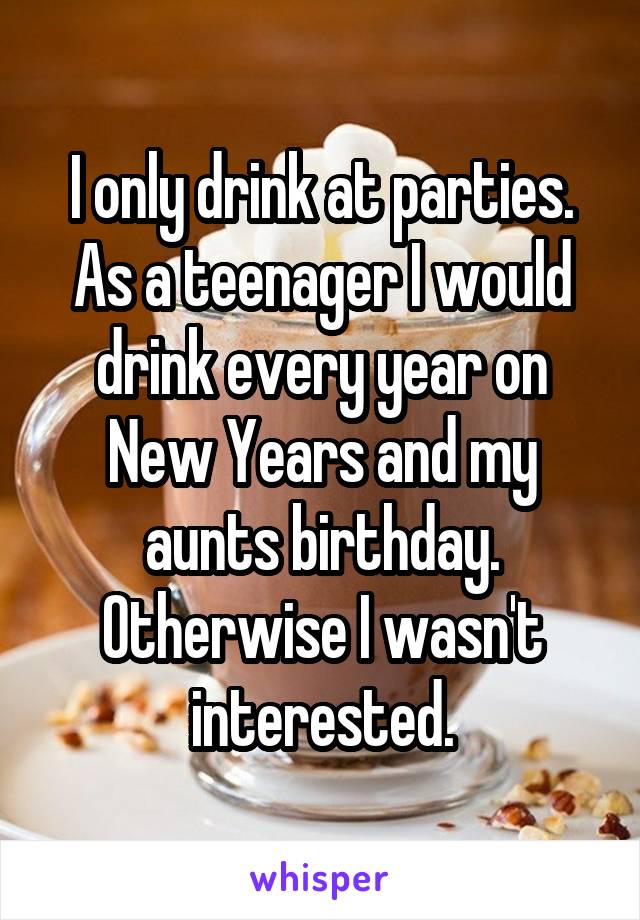 I only drink at parties. As a teenager I would drink every year on New Years and my aunts birthday. Otherwise I wasn't interested.