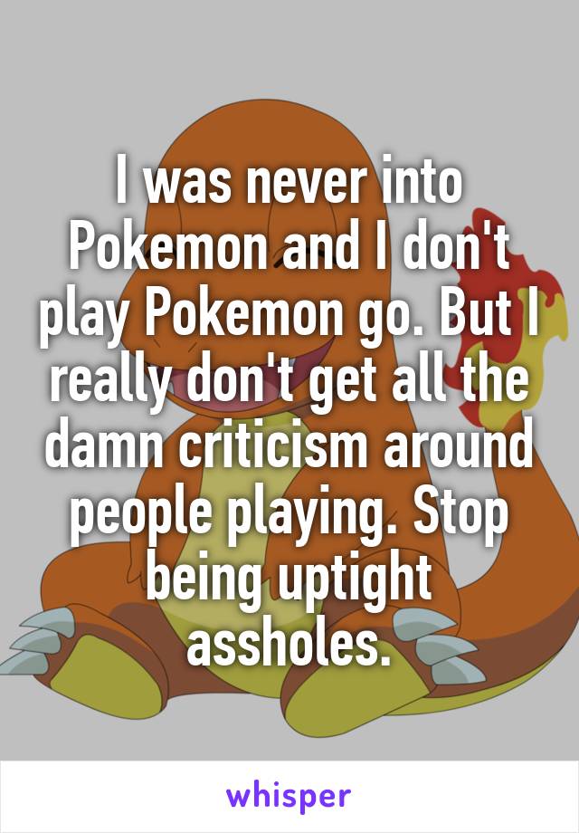 I was never into Pokemon and I don't play Pokemon go. But I really don't get all the damn criticism around people playing. Stop being uptight assholes.