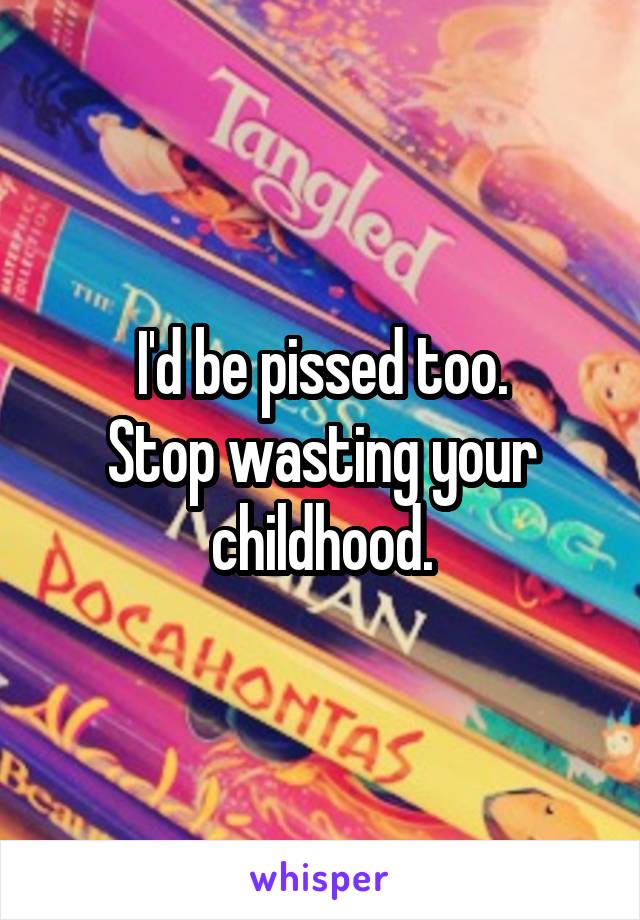 I'd be pissed too.
Stop wasting your childhood.