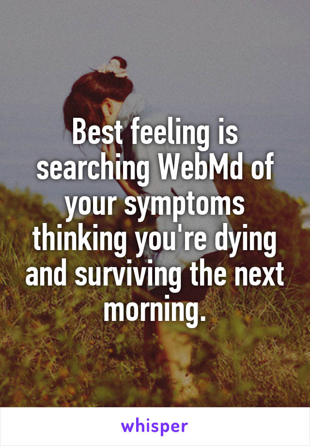 Best feeling is searching WebMd of your symptoms thinking you're dying and surviving the next morning.