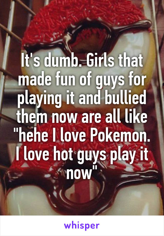 It's dumb. Girls that made fun of guys for playing it and bullied them now are all like "hehe I love Pokemon. I love hot guys play it now"