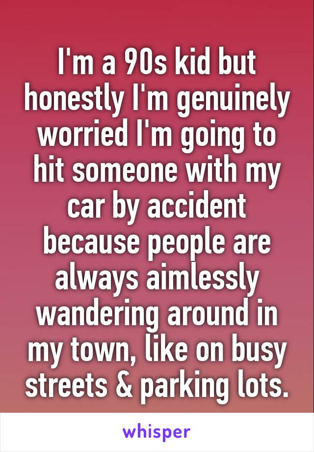 I'm a 90s kid but honestly I'm genuinely worried I'm going to hit someone with my car by accident because people are always aimlessly wandering around in my town, like on busy streets & parking lots.