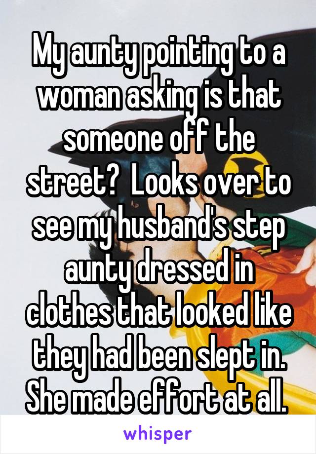 My aunty pointing to a woman asking is that someone off the street?  Looks over to see my husband's step aunty dressed in clothes that looked like they had been slept in. She made effort at all. 