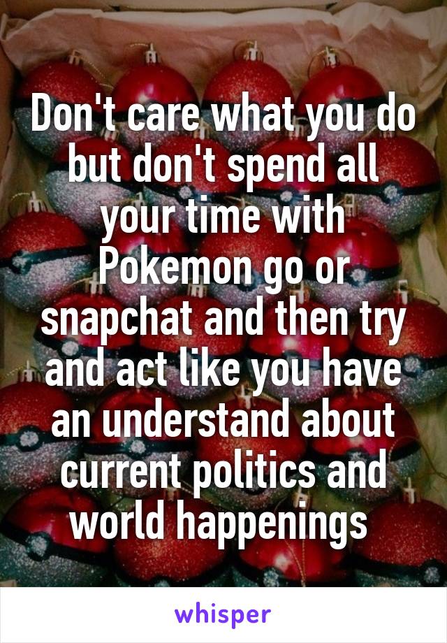 Don't care what you do but don't spend all your time with Pokemon go or snapchat and then try and act like you have an understand about current politics and world happenings 