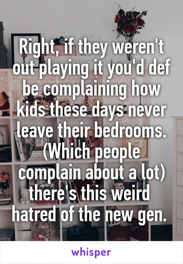 Right, if they weren't out playing it you'd def be complaining how kids these days never leave their bedrooms. (Which people complain about a lot) there's this weird  hatred of the new gen. 